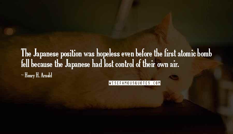 Henry H. Arnold Quotes: The Japanese position was hopeless even before the first atomic bomb fell because the Japanese had lost control of their own air.