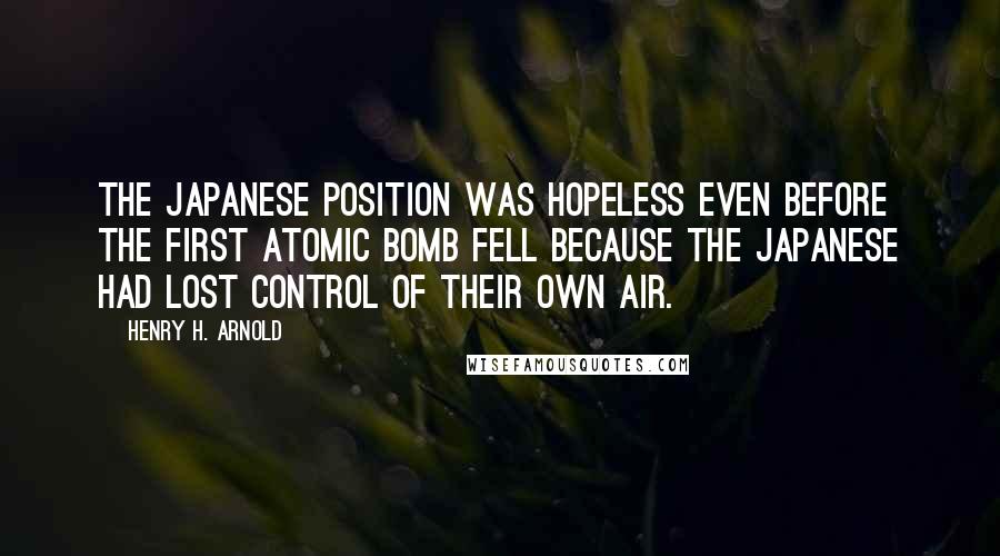 Henry H. Arnold Quotes: The Japanese position was hopeless even before the first atomic bomb fell because the Japanese had lost control of their own air.