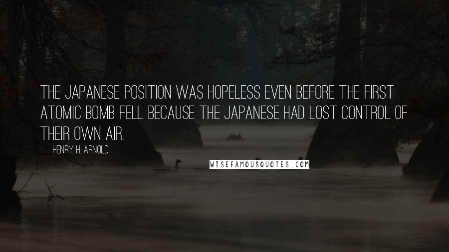 Henry H. Arnold Quotes: The Japanese position was hopeless even before the first atomic bomb fell because the Japanese had lost control of their own air.