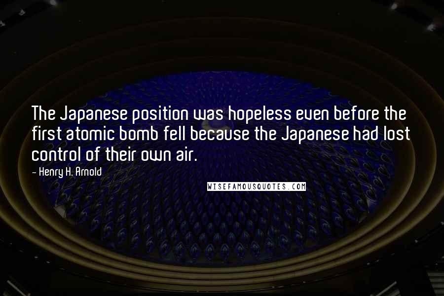 Henry H. Arnold Quotes: The Japanese position was hopeless even before the first atomic bomb fell because the Japanese had lost control of their own air.