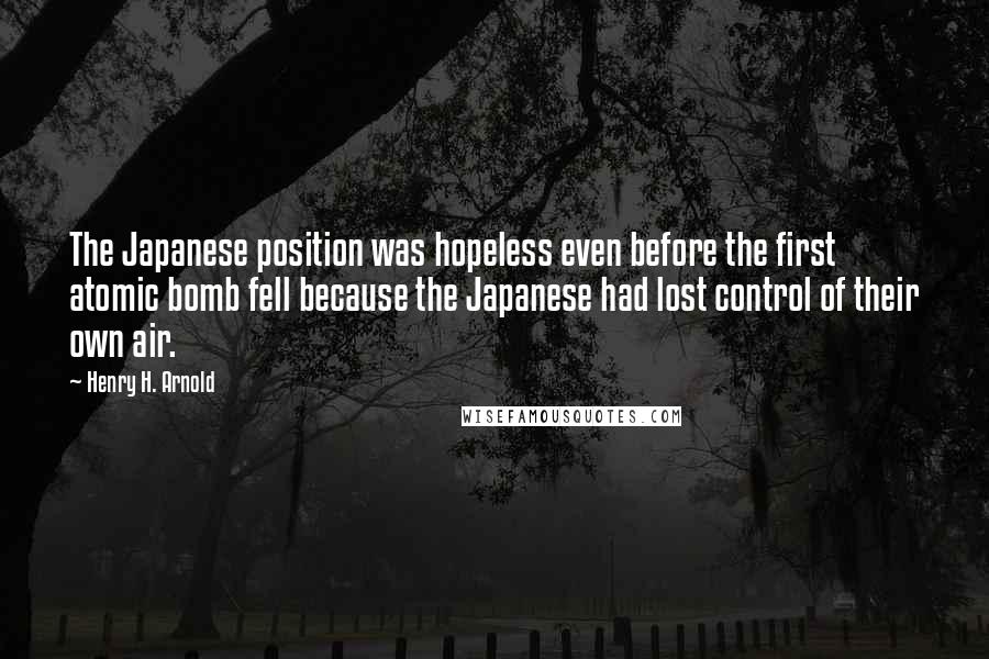 Henry H. Arnold Quotes: The Japanese position was hopeless even before the first atomic bomb fell because the Japanese had lost control of their own air.