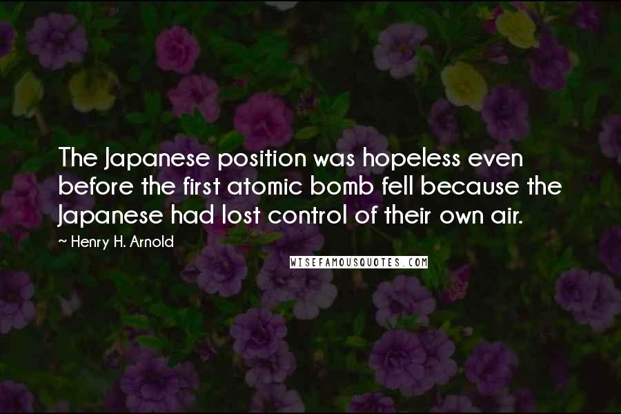 Henry H. Arnold Quotes: The Japanese position was hopeless even before the first atomic bomb fell because the Japanese had lost control of their own air.