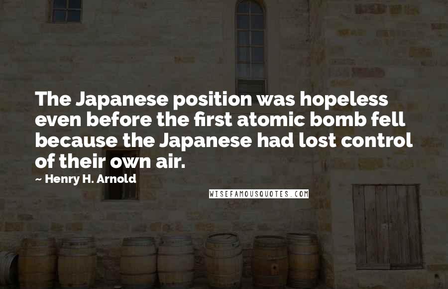 Henry H. Arnold Quotes: The Japanese position was hopeless even before the first atomic bomb fell because the Japanese had lost control of their own air.