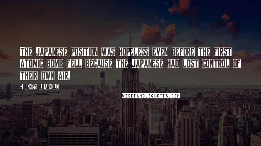 Henry H. Arnold Quotes: The Japanese position was hopeless even before the first atomic bomb fell because the Japanese had lost control of their own air.