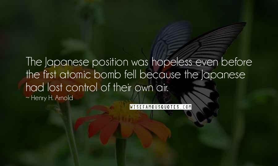 Henry H. Arnold Quotes: The Japanese position was hopeless even before the first atomic bomb fell because the Japanese had lost control of their own air.