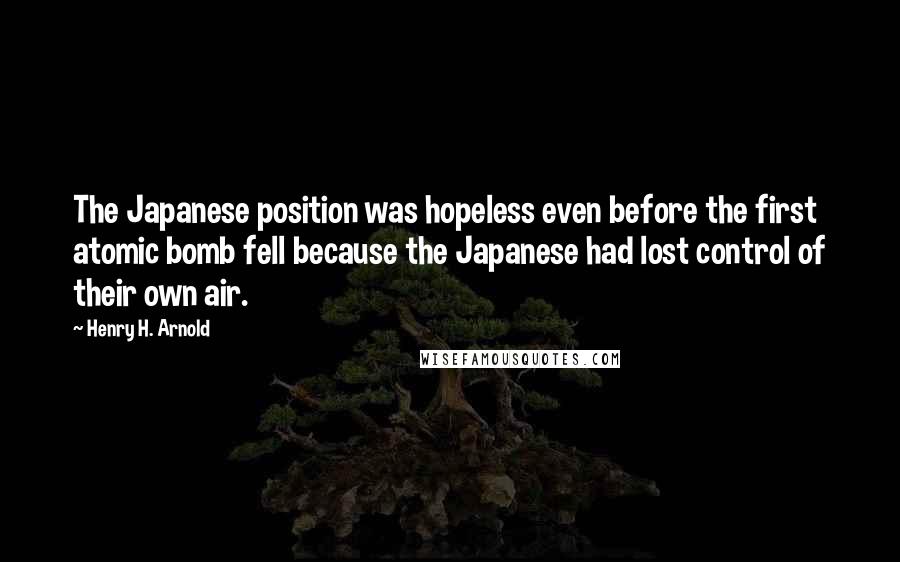 Henry H. Arnold Quotes: The Japanese position was hopeless even before the first atomic bomb fell because the Japanese had lost control of their own air.