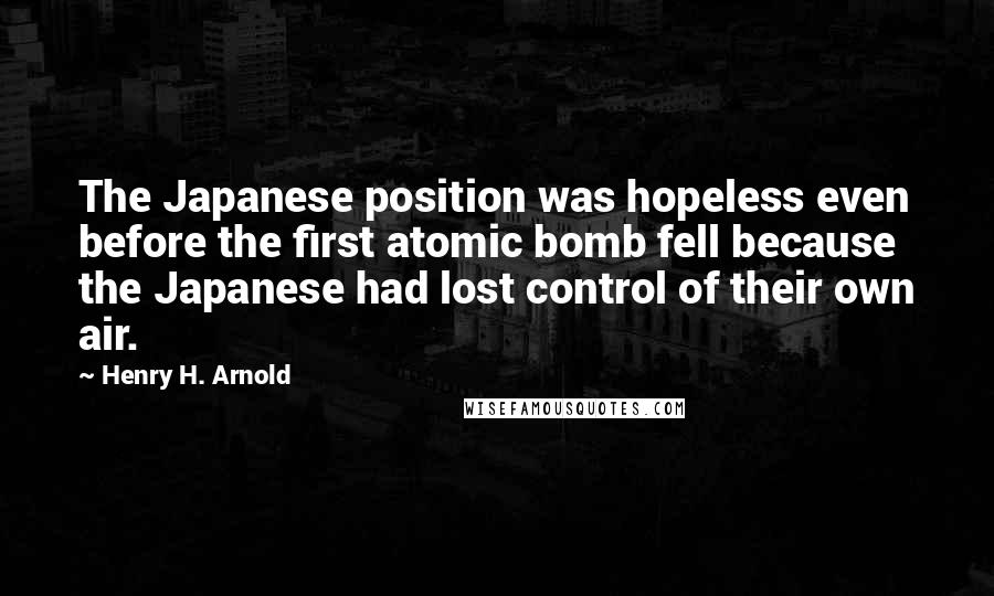 Henry H. Arnold Quotes: The Japanese position was hopeless even before the first atomic bomb fell because the Japanese had lost control of their own air.