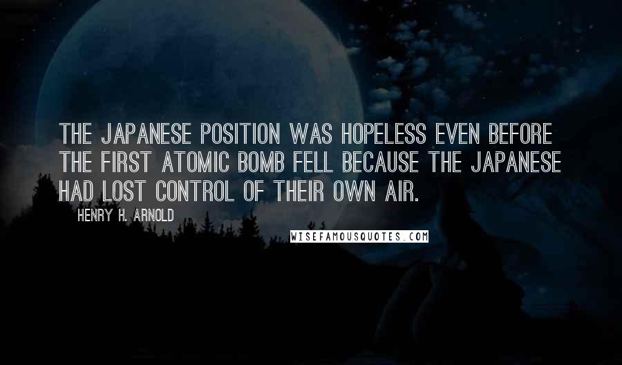 Henry H. Arnold Quotes: The Japanese position was hopeless even before the first atomic bomb fell because the Japanese had lost control of their own air.