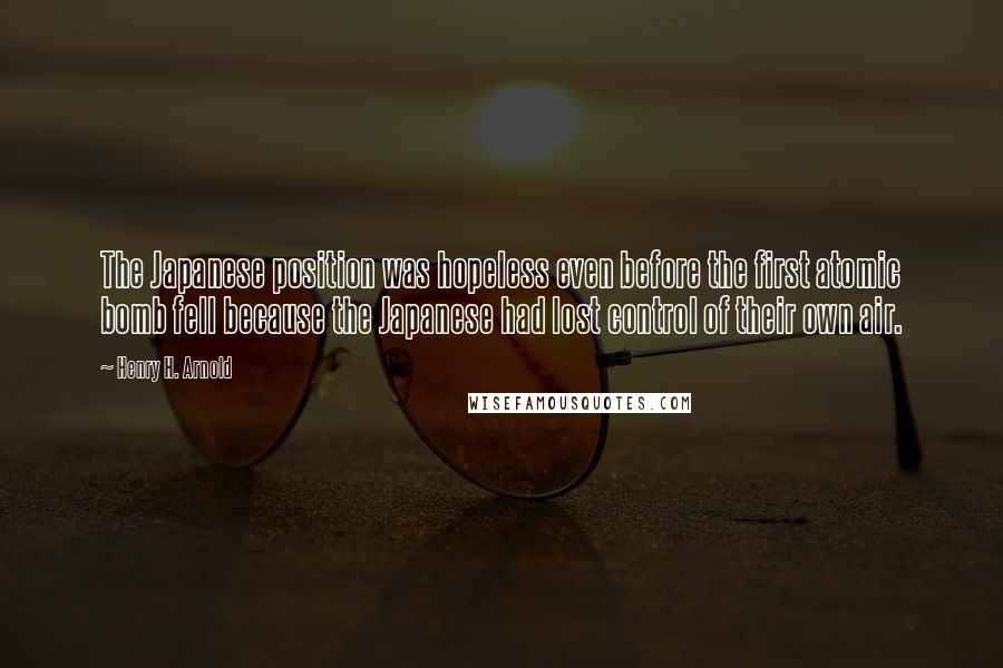 Henry H. Arnold Quotes: The Japanese position was hopeless even before the first atomic bomb fell because the Japanese had lost control of their own air.