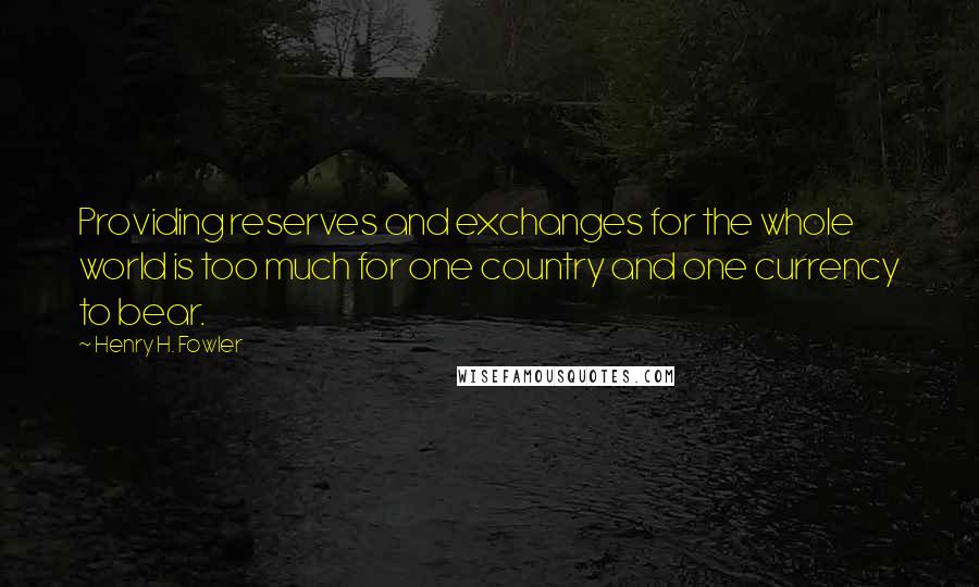 Henry H. Fowler Quotes: Providing reserves and exchanges for the whole world is too much for one country and one currency to bear.