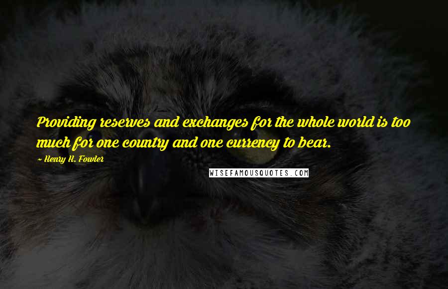 Henry H. Fowler Quotes: Providing reserves and exchanges for the whole world is too much for one country and one currency to bear.