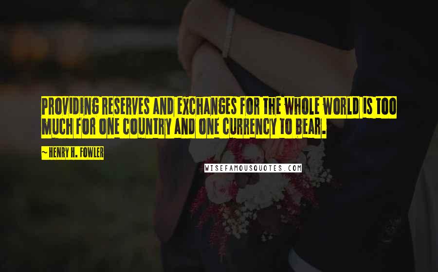 Henry H. Fowler Quotes: Providing reserves and exchanges for the whole world is too much for one country and one currency to bear.