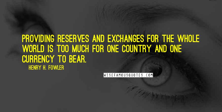 Henry H. Fowler Quotes: Providing reserves and exchanges for the whole world is too much for one country and one currency to bear.