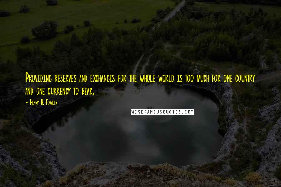 Henry H. Fowler Quotes: Providing reserves and exchanges for the whole world is too much for one country and one currency to bear.