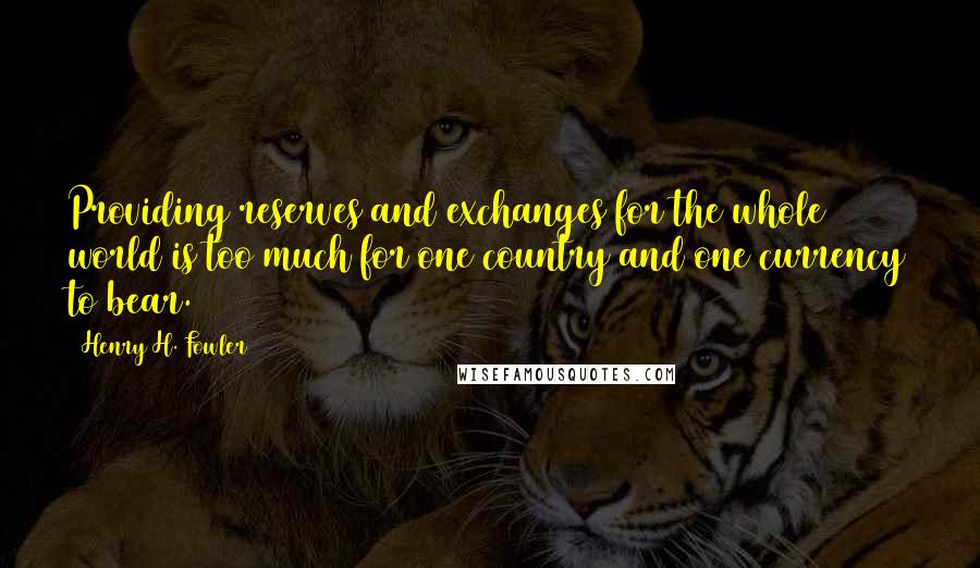 Henry H. Fowler Quotes: Providing reserves and exchanges for the whole world is too much for one country and one currency to bear.