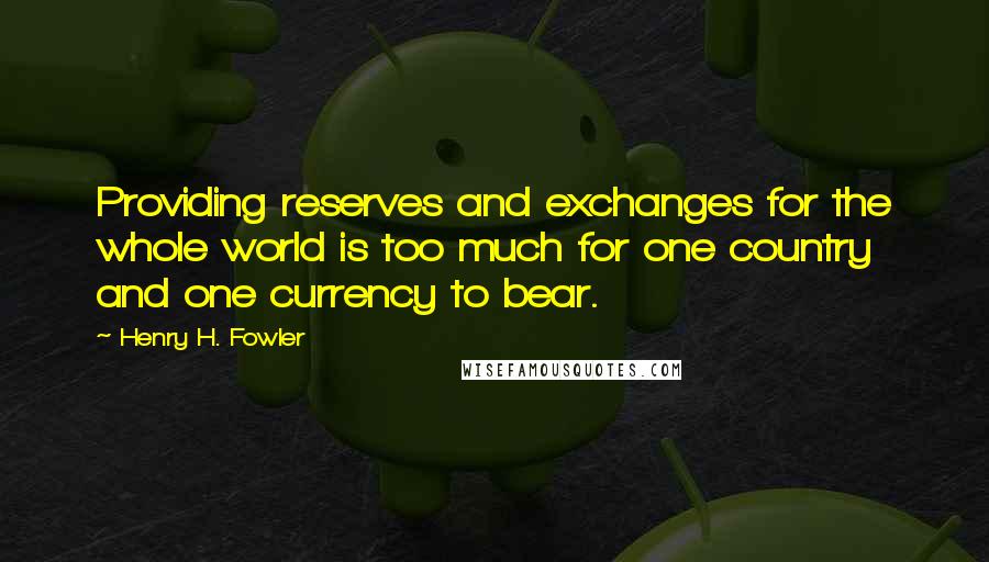 Henry H. Fowler Quotes: Providing reserves and exchanges for the whole world is too much for one country and one currency to bear.