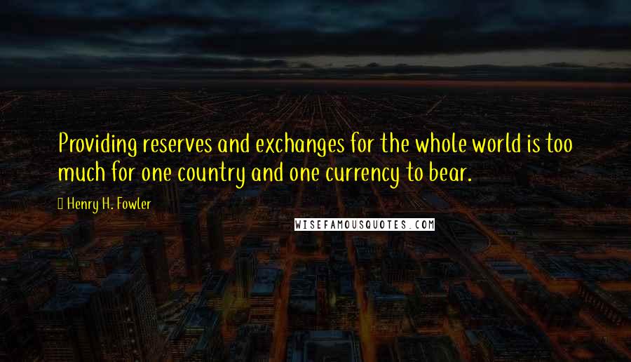 Henry H. Fowler Quotes: Providing reserves and exchanges for the whole world is too much for one country and one currency to bear.