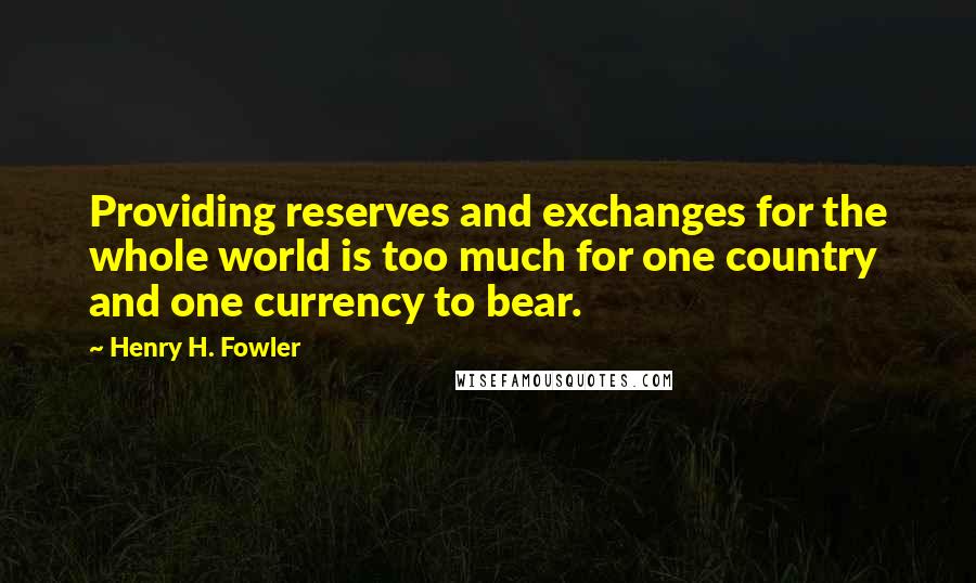 Henry H. Fowler Quotes: Providing reserves and exchanges for the whole world is too much for one country and one currency to bear.