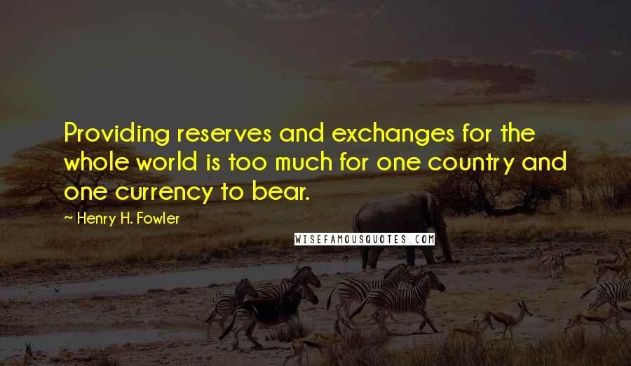 Henry H. Fowler Quotes: Providing reserves and exchanges for the whole world is too much for one country and one currency to bear.