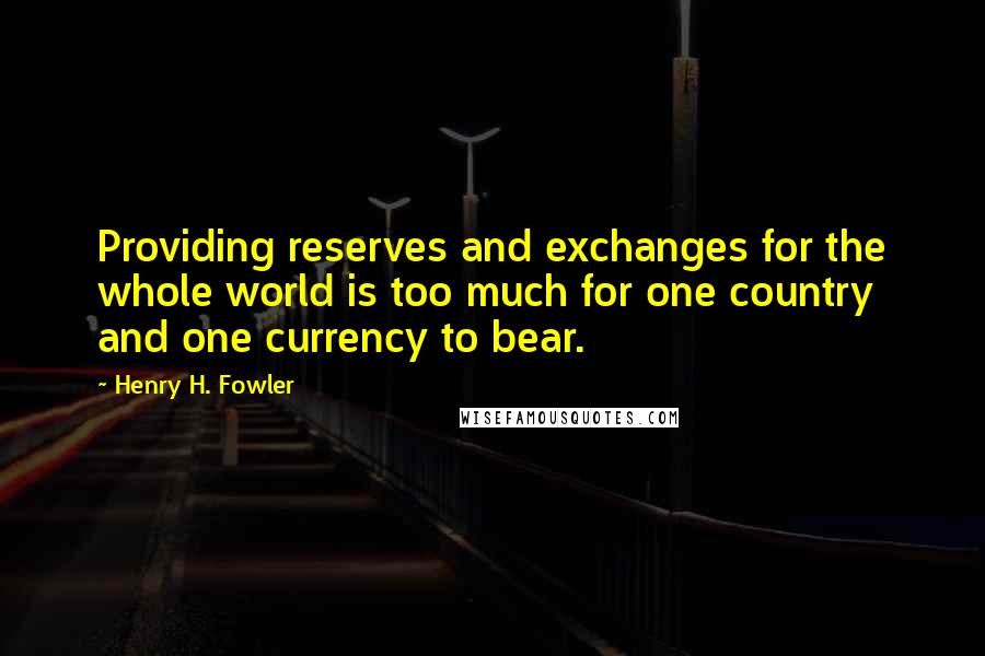 Henry H. Fowler Quotes: Providing reserves and exchanges for the whole world is too much for one country and one currency to bear.