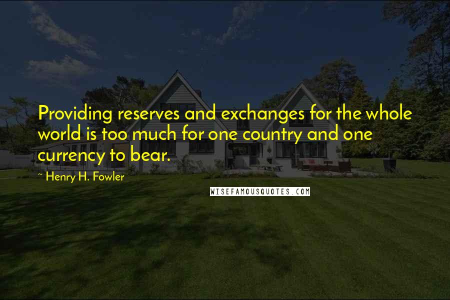 Henry H. Fowler Quotes: Providing reserves and exchanges for the whole world is too much for one country and one currency to bear.