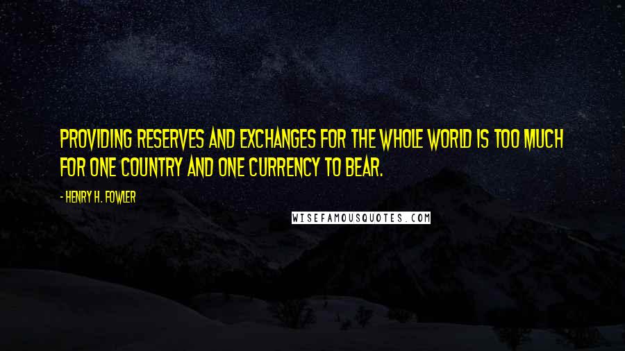 Henry H. Fowler Quotes: Providing reserves and exchanges for the whole world is too much for one country and one currency to bear.