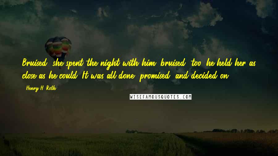 Henry H. Roth Quotes: Bruised, she spent the night with him; bruised, too, he held her as close as he could. It was all done, promised, and decided on.