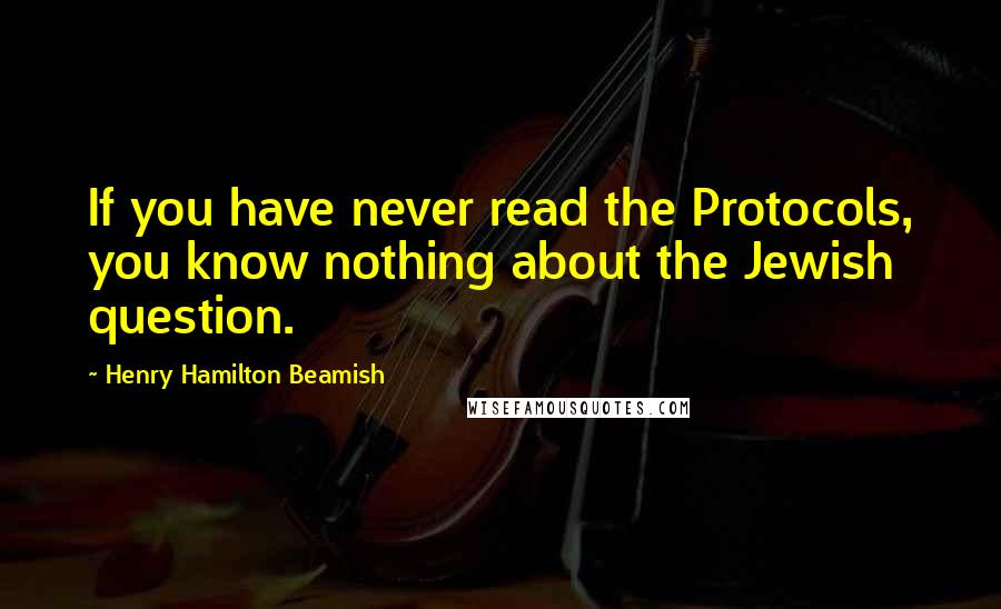 Henry Hamilton Beamish Quotes: If you have never read the Protocols, you know nothing about the Jewish question.