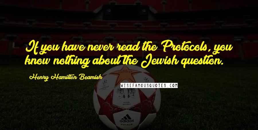 Henry Hamilton Beamish Quotes: If you have never read the Protocols, you know nothing about the Jewish question.