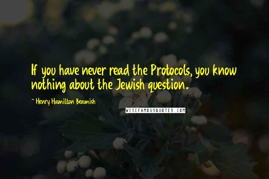 Henry Hamilton Beamish Quotes: If you have never read the Protocols, you know nothing about the Jewish question.