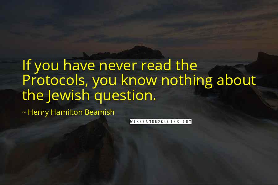 Henry Hamilton Beamish Quotes: If you have never read the Protocols, you know nothing about the Jewish question.