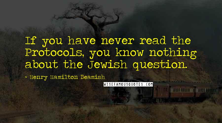 Henry Hamilton Beamish Quotes: If you have never read the Protocols, you know nothing about the Jewish question.