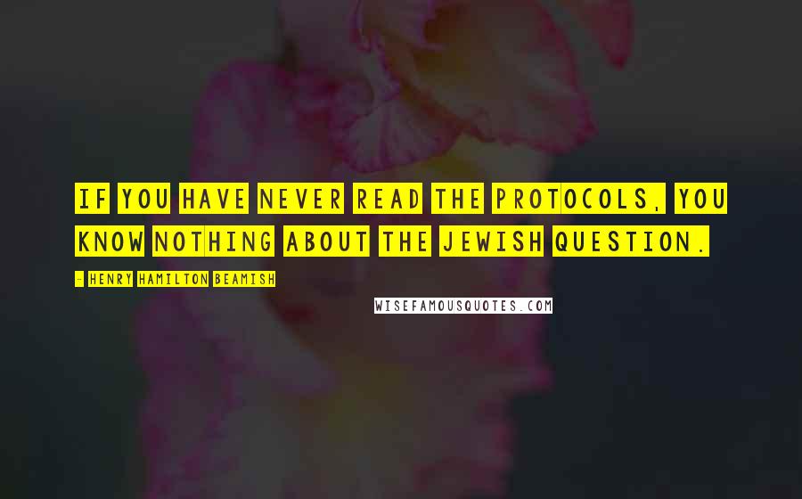 Henry Hamilton Beamish Quotes: If you have never read the Protocols, you know nothing about the Jewish question.