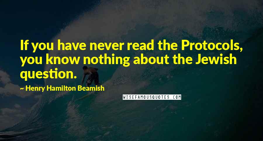 Henry Hamilton Beamish Quotes: If you have never read the Protocols, you know nothing about the Jewish question.