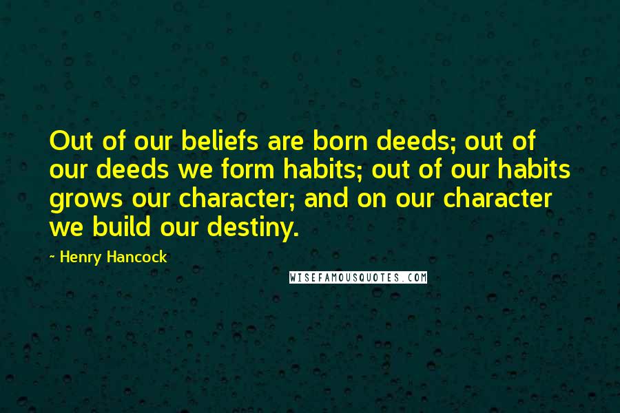 Henry Hancock Quotes: Out of our beliefs are born deeds; out of our deeds we form habits; out of our habits grows our character; and on our character we build our destiny.