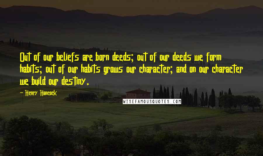 Henry Hancock Quotes: Out of our beliefs are born deeds; out of our deeds we form habits; out of our habits grows our character; and on our character we build our destiny.