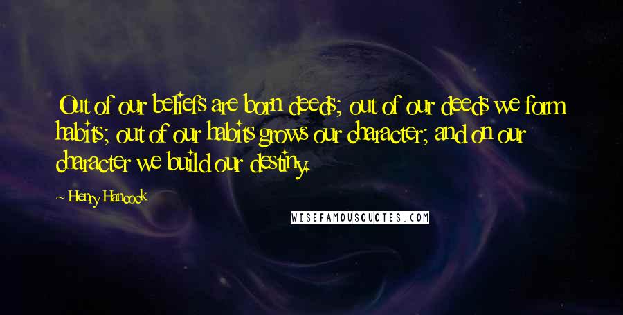 Henry Hancock Quotes: Out of our beliefs are born deeds; out of our deeds we form habits; out of our habits grows our character; and on our character we build our destiny.