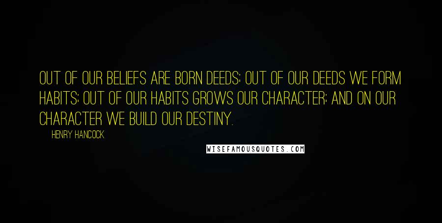 Henry Hancock Quotes: Out of our beliefs are born deeds; out of our deeds we form habits; out of our habits grows our character; and on our character we build our destiny.