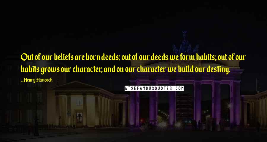 Henry Hancock Quotes: Out of our beliefs are born deeds; out of our deeds we form habits; out of our habits grows our character; and on our character we build our destiny.