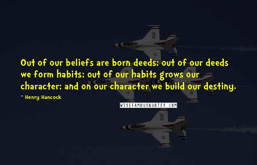 Henry Hancock Quotes: Out of our beliefs are born deeds; out of our deeds we form habits; out of our habits grows our character; and on our character we build our destiny.