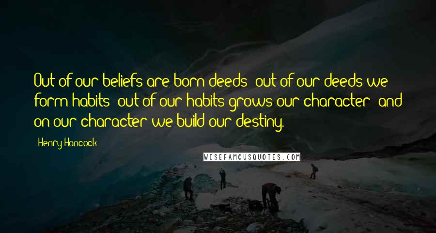 Henry Hancock Quotes: Out of our beliefs are born deeds; out of our deeds we form habits; out of our habits grows our character; and on our character we build our destiny.