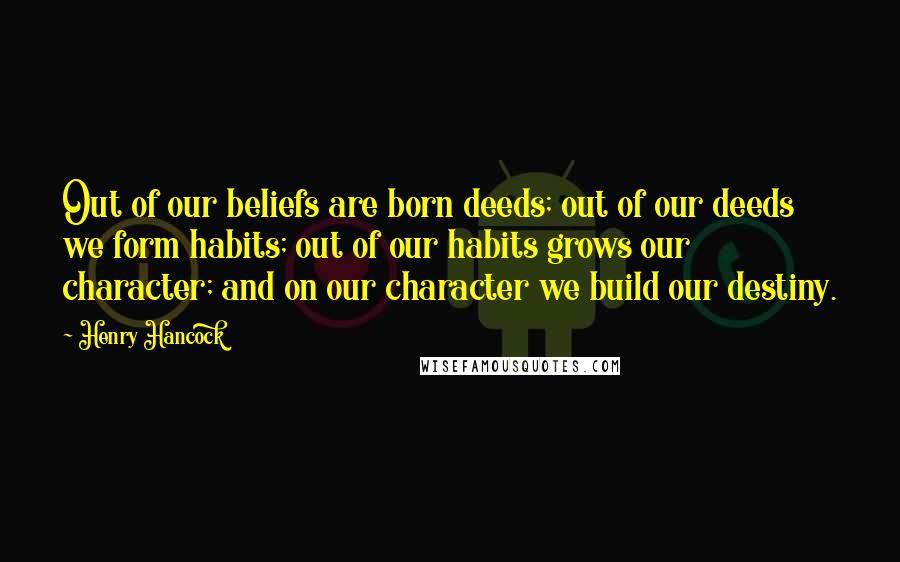 Henry Hancock Quotes: Out of our beliefs are born deeds; out of our deeds we form habits; out of our habits grows our character; and on our character we build our destiny.