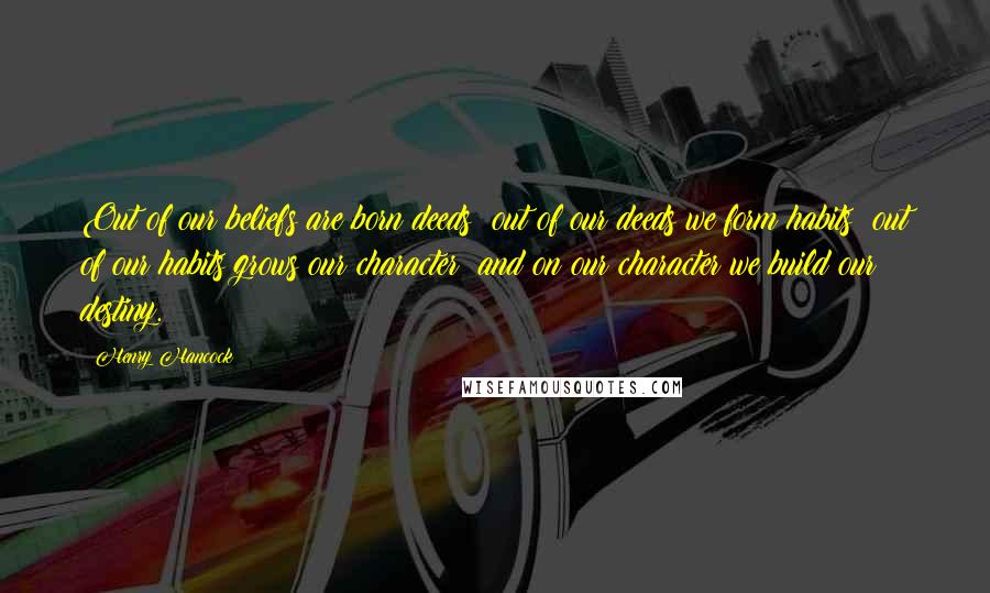 Henry Hancock Quotes: Out of our beliefs are born deeds; out of our deeds we form habits; out of our habits grows our character; and on our character we build our destiny.