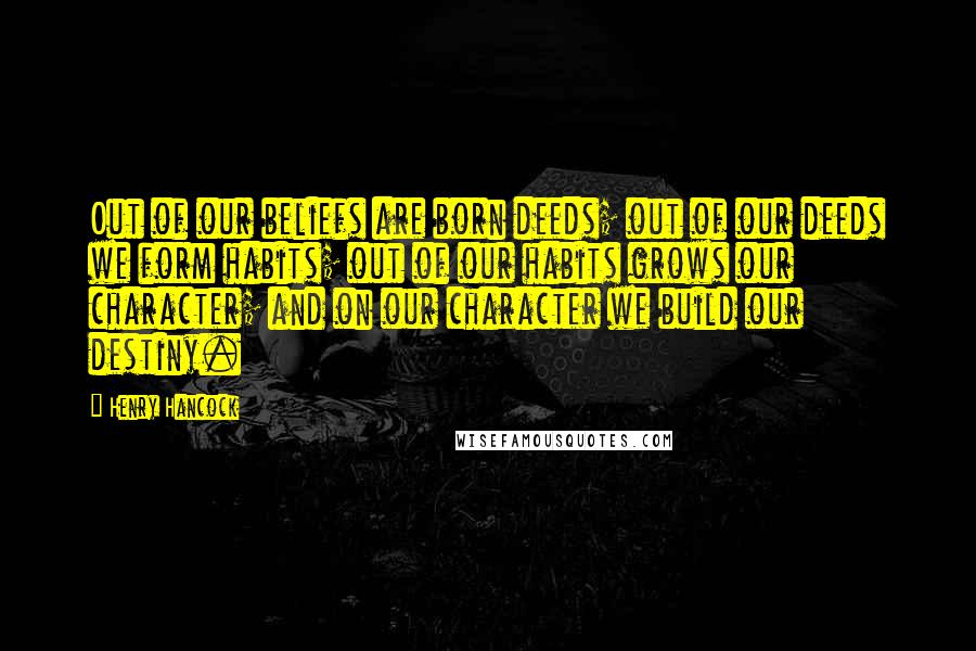 Henry Hancock Quotes: Out of our beliefs are born deeds; out of our deeds we form habits; out of our habits grows our character; and on our character we build our destiny.
