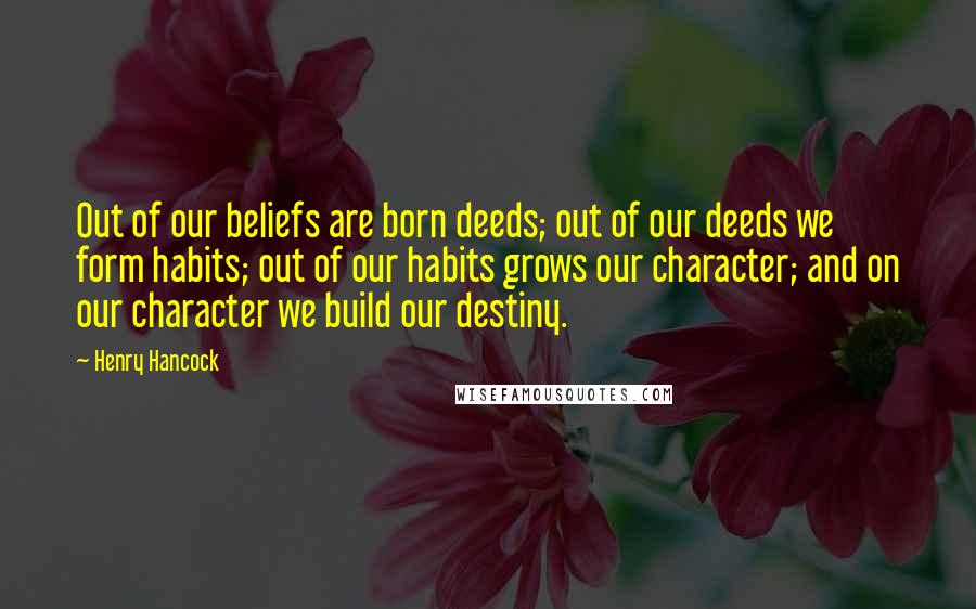 Henry Hancock Quotes: Out of our beliefs are born deeds; out of our deeds we form habits; out of our habits grows our character; and on our character we build our destiny.