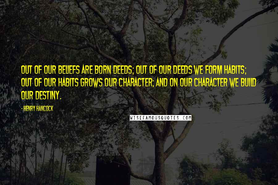 Henry Hancock Quotes: Out of our beliefs are born deeds; out of our deeds we form habits; out of our habits grows our character; and on our character we build our destiny.