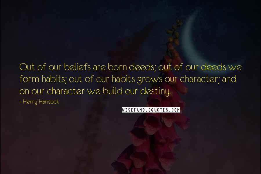 Henry Hancock Quotes: Out of our beliefs are born deeds; out of our deeds we form habits; out of our habits grows our character; and on our character we build our destiny.