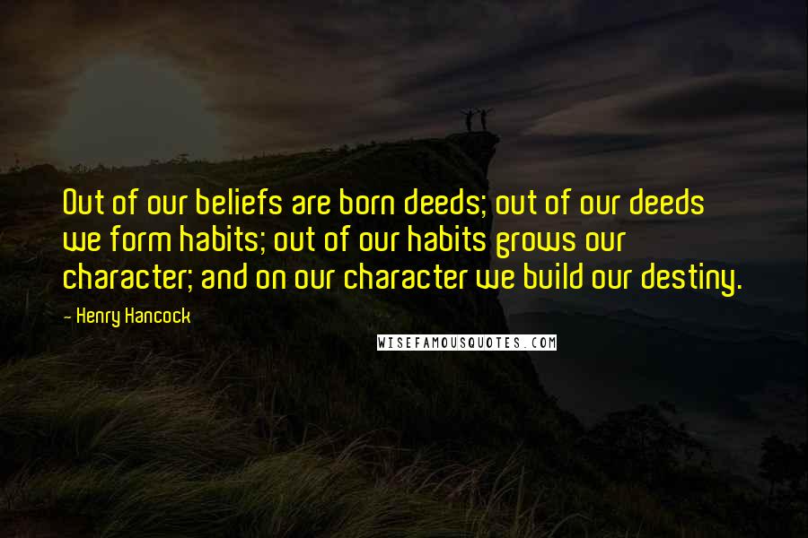 Henry Hancock Quotes: Out of our beliefs are born deeds; out of our deeds we form habits; out of our habits grows our character; and on our character we build our destiny.