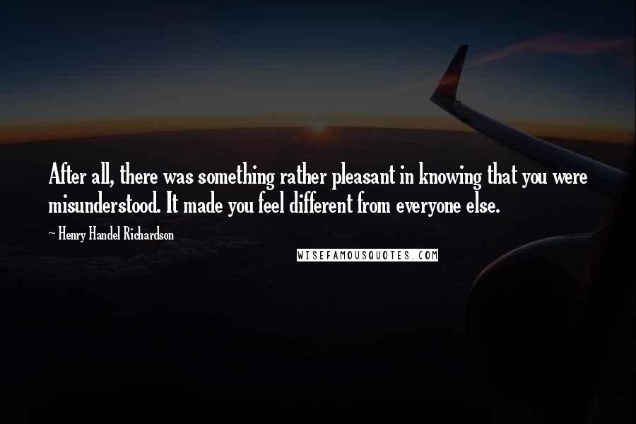 Henry Handel Richardson Quotes: After all, there was something rather pleasant in knowing that you were misunderstood. It made you feel different from everyone else.