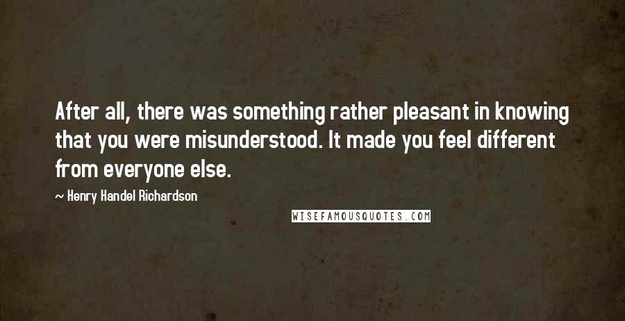 Henry Handel Richardson Quotes: After all, there was something rather pleasant in knowing that you were misunderstood. It made you feel different from everyone else.